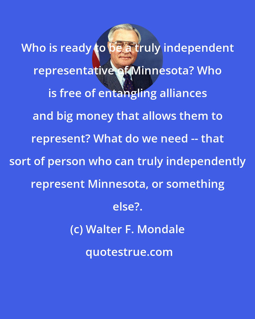 Walter F. Mondale: Who is ready to be a truly independent representative of Minnesota? Who is free of entangling alliances and big money that allows them to represent? What do we need -- that sort of person who can truly independently represent Minnesota, or something else?.