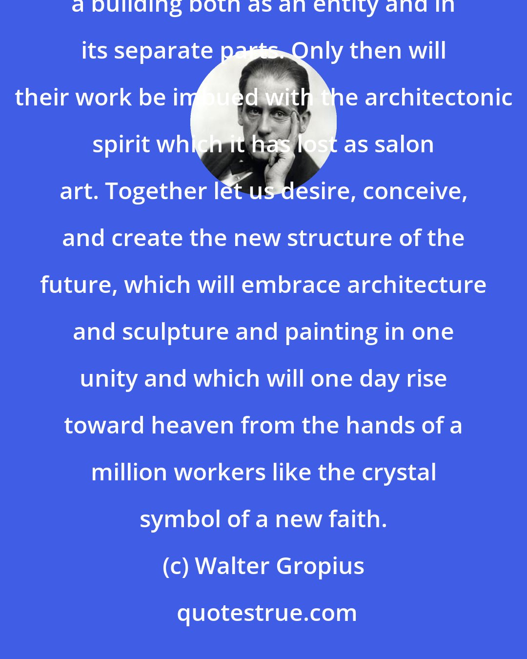 Walter Gropius: Architects, painters, and sculptors must recognize anew and learn to grasp the composite character of a building both as an entity and in its separate parts. Only then will their work be imbued with the architectonic spirit which it has lost as salon art. Together let us desire, conceive, and create the new structure of the future, which will embrace architecture and sculpture and painting in one unity and which will one day rise toward heaven from the hands of a million workers like the crystal symbol of a new faith.