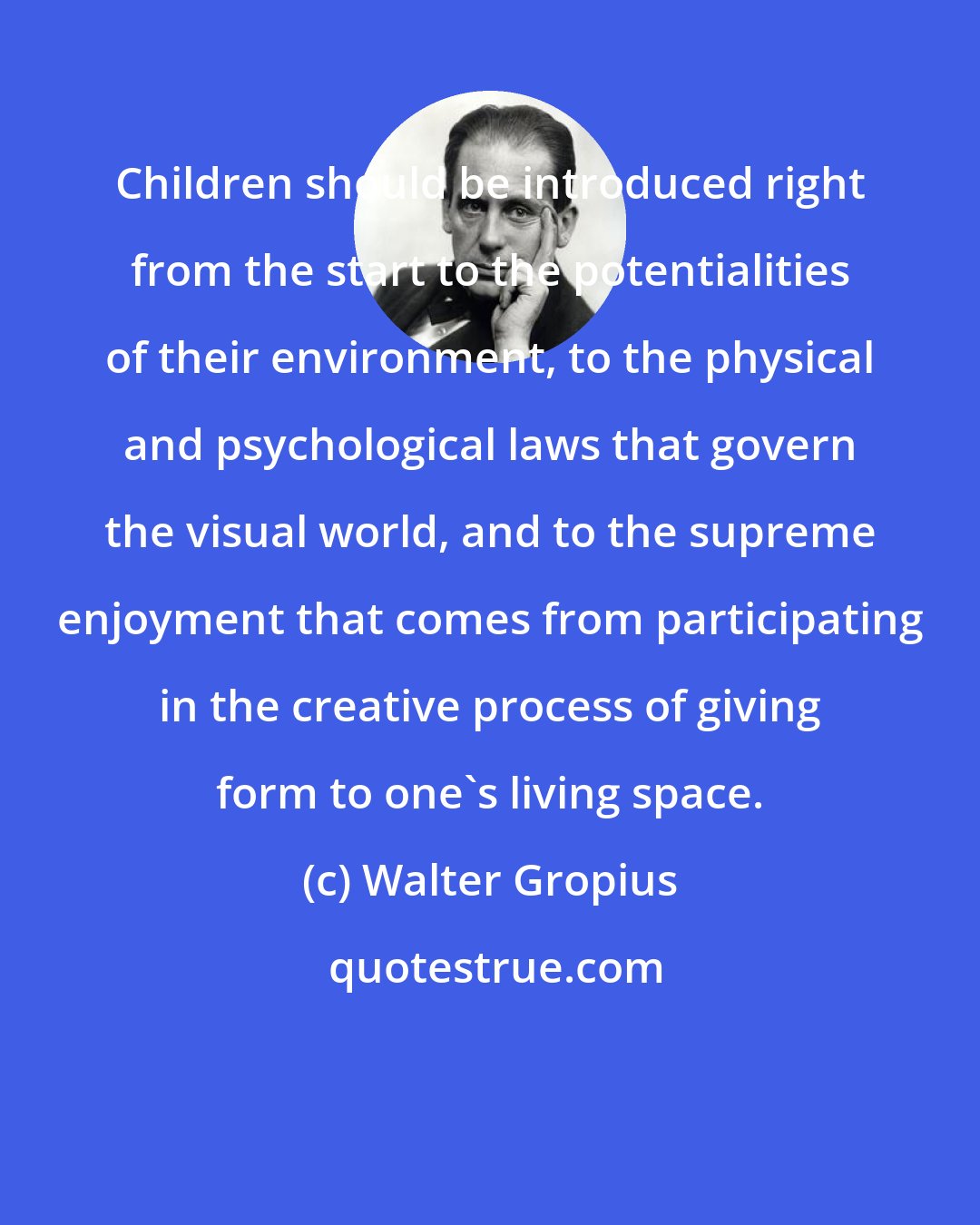 Walter Gropius: Children should be introduced right from the start to the potentialities of their environment, to the physical and psychological laws that govern the visual world, and to the supreme enjoyment that comes from participating in the creative process of giving form to one's living space.