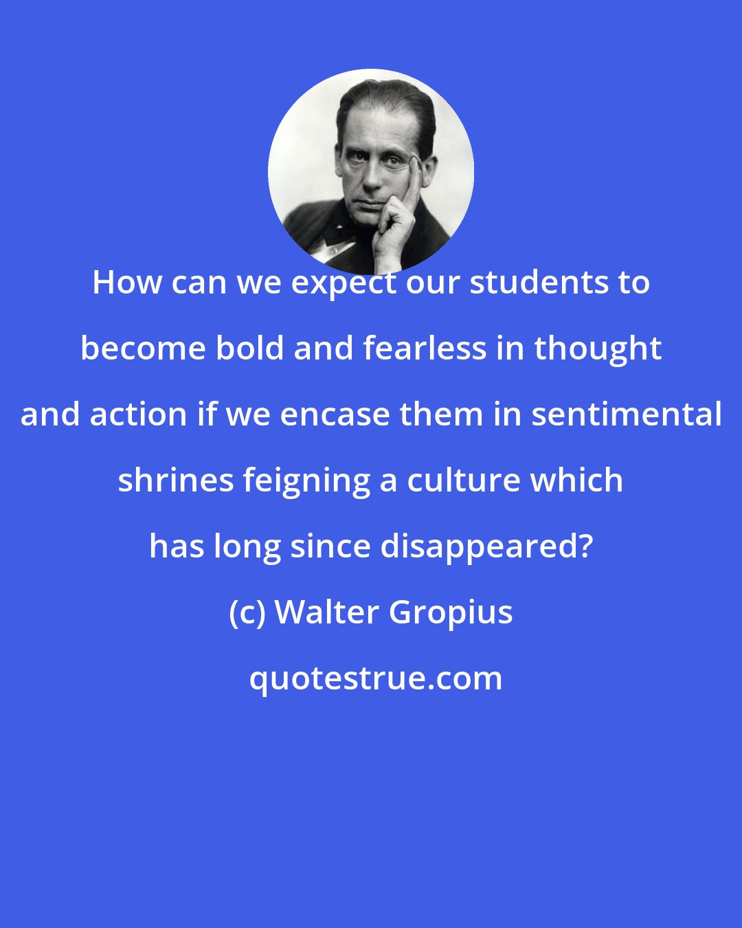 Walter Gropius: How can we expect our students to become bold and fearless in thought and action if we encase them in sentimental shrines feigning a culture which has long since disappeared?