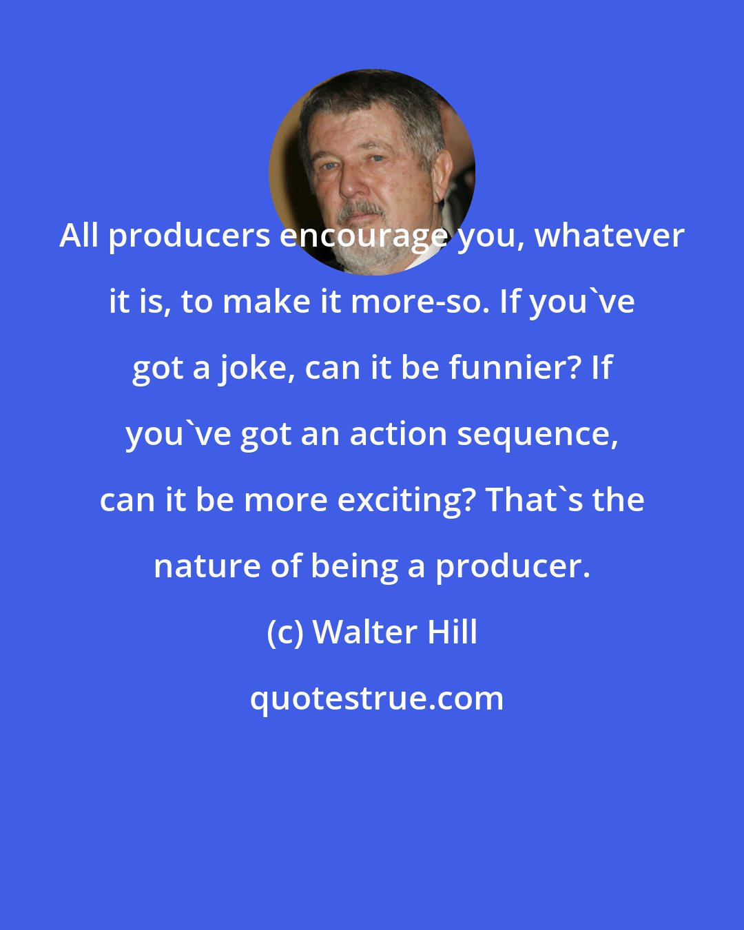 Walter Hill: All producers encourage you, whatever it is, to make it more-so. If you've got a joke, can it be funnier? If you've got an action sequence, can it be more exciting? That's the nature of being a producer.