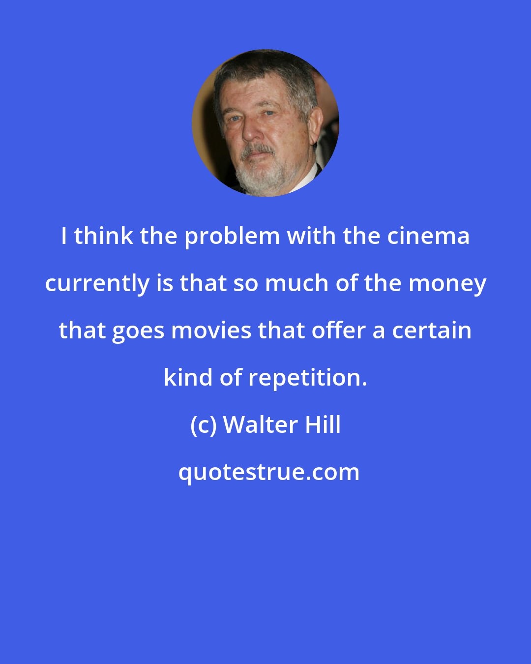 Walter Hill: I think the problem with the cinema currently is that so much of the money that goes movies that offer a certain kind of repetition.