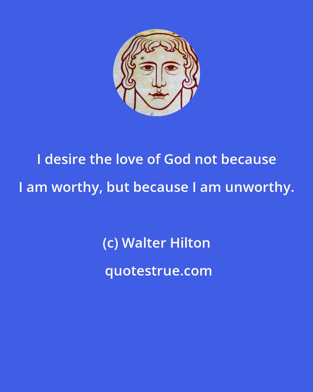 Walter Hilton: I desire the love of God not because I am worthy, but because I am unworthy.