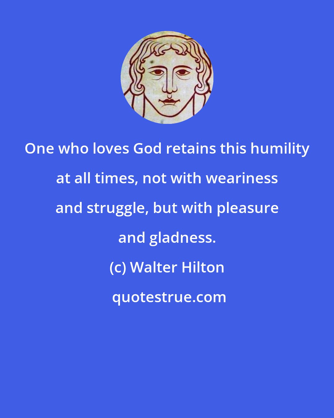 Walter Hilton: One who loves God retains this humility at all times, not with weariness and struggle, but with pleasure and gladness.