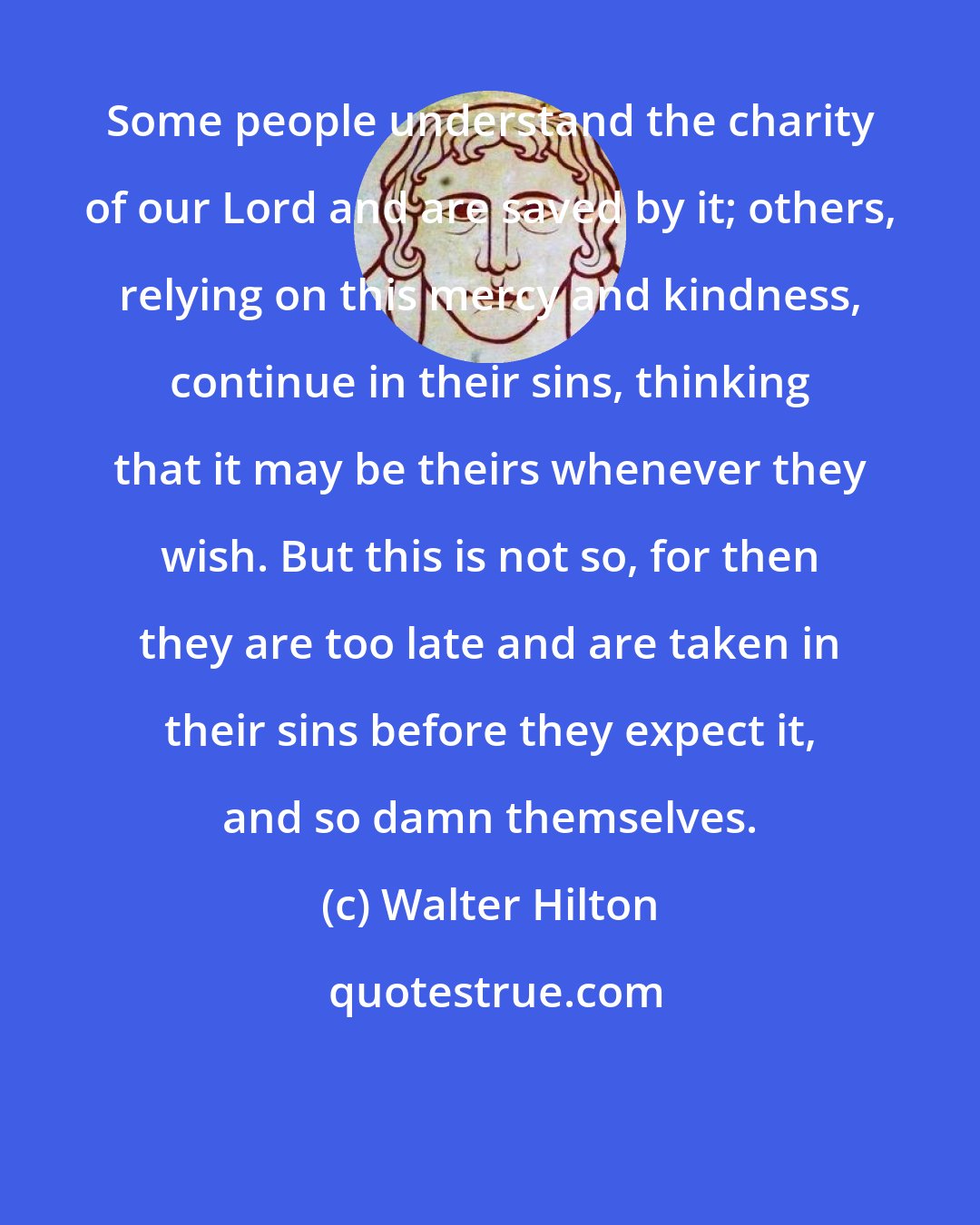 Walter Hilton: Some people understand the charity of our Lord and are saved by it; others, relying on this mercy and kindness, continue in their sins, thinking that it may be theirs whenever they wish. But this is not so, for then they are too late and are taken in their sins before they expect it, and so damn themselves.