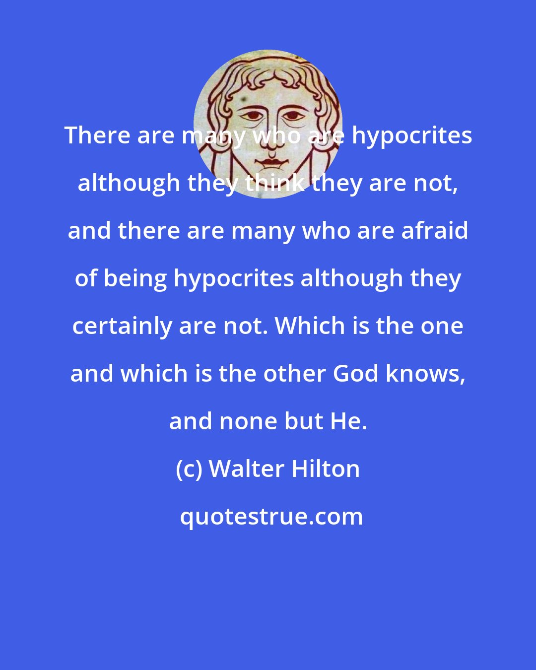 Walter Hilton: There are many who are hypocrites although they think they are not, and there are many who are afraid of being hypocrites although they certainly are not. Which is the one and which is the other God knows, and none but He.