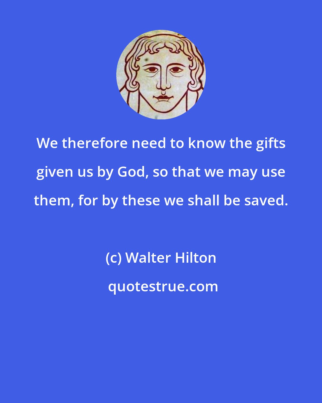 Walter Hilton: We therefore need to know the gifts given us by God, so that we may use them, for by these we shall be saved.