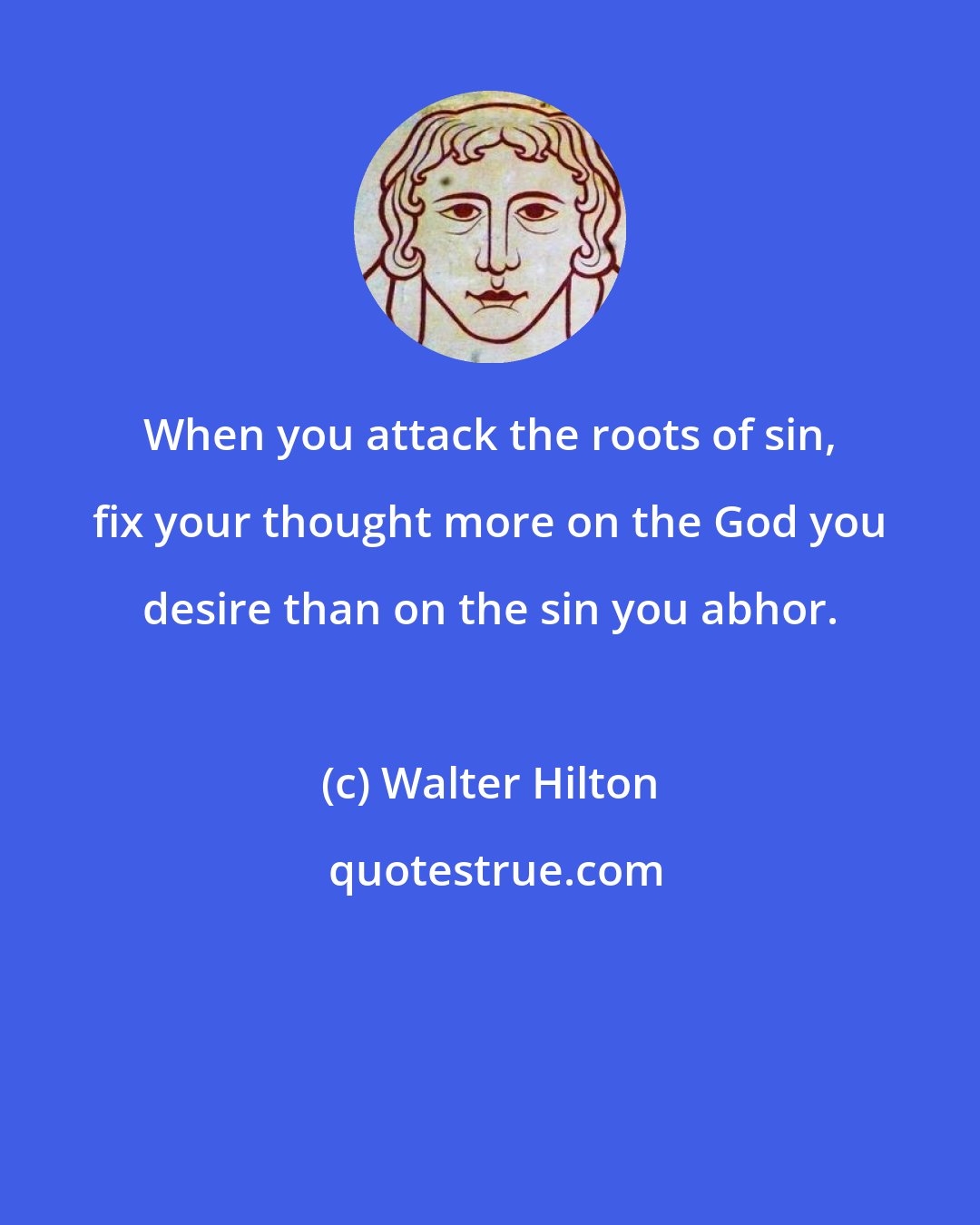 Walter Hilton: When you attack the roots of sin, fix your thought more on the God you desire than on the sin you abhor.