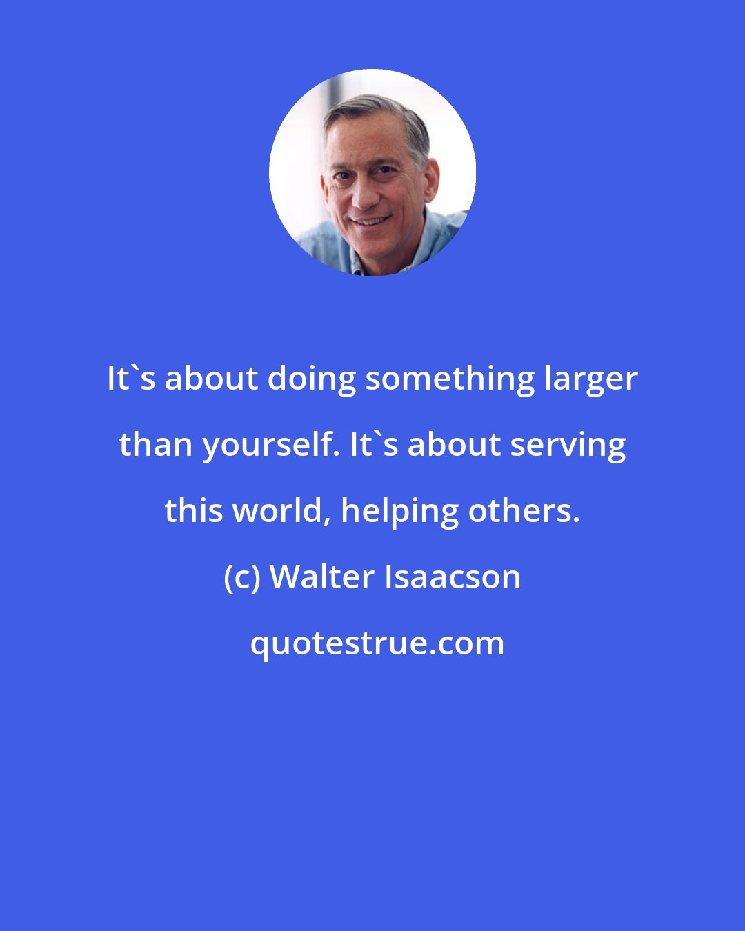 Walter Isaacson: It's about doing something larger than yourself. It's about serving this world, helping others.