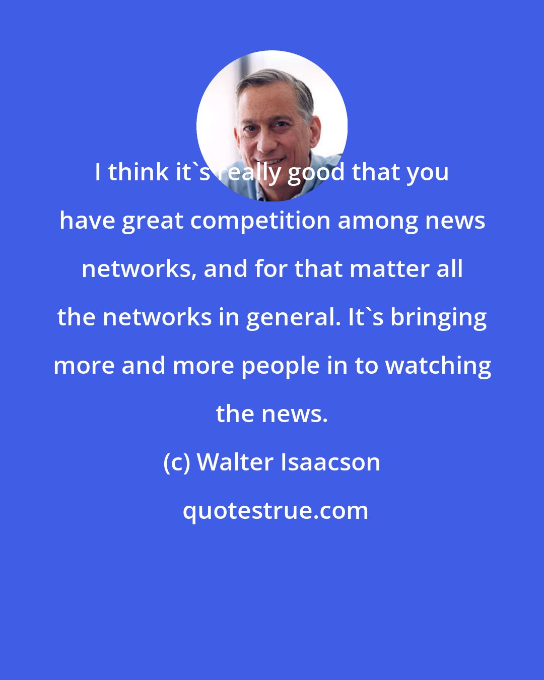 Walter Isaacson: I think it's really good that you have great competition among news networks, and for that matter all the networks in general. It's bringing more and more people in to watching the news.