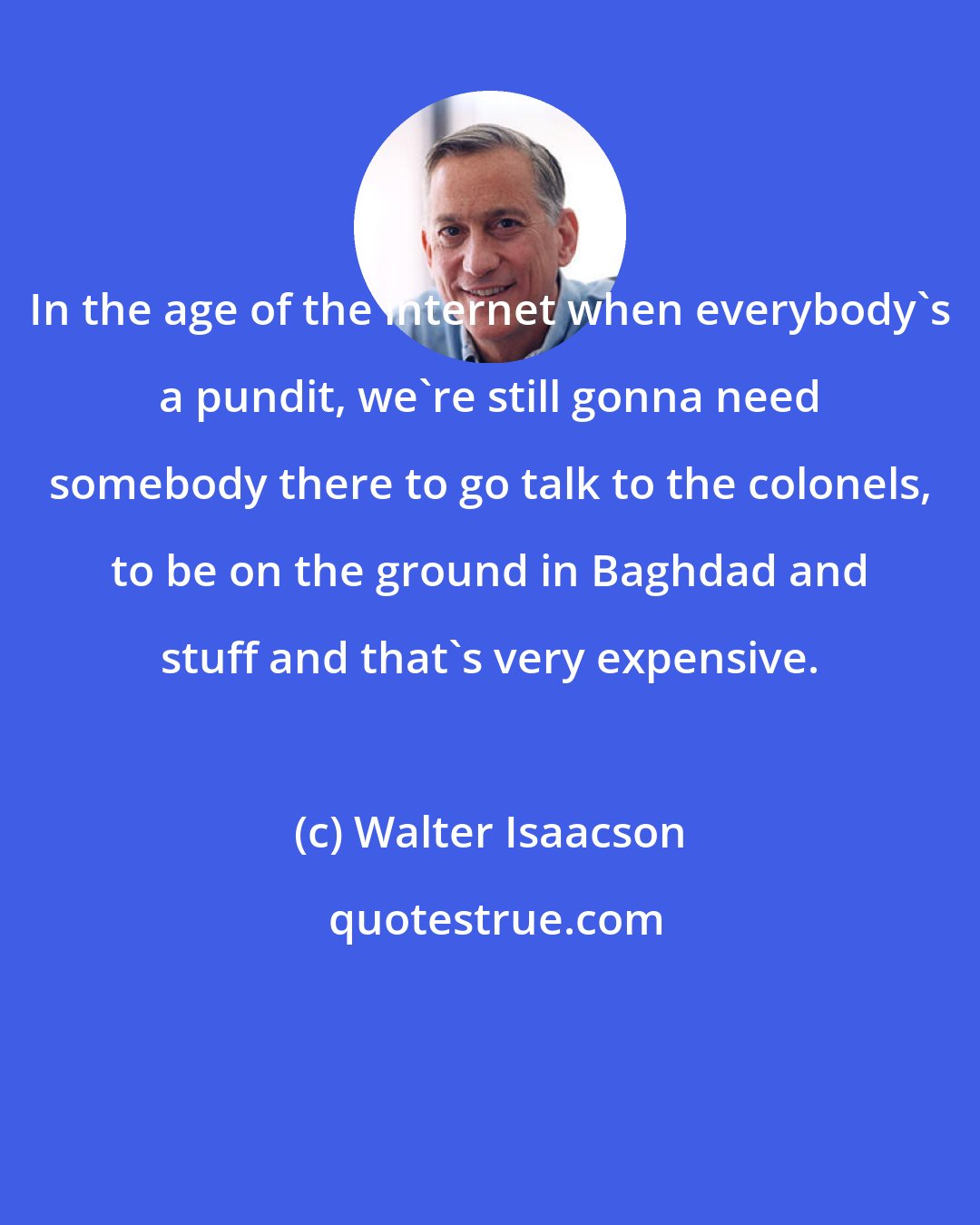 Walter Isaacson: In the age of the internet when everybody's a pundit, we're still gonna need somebody there to go talk to the colonels, to be on the ground in Baghdad and stuff and that's very expensive.