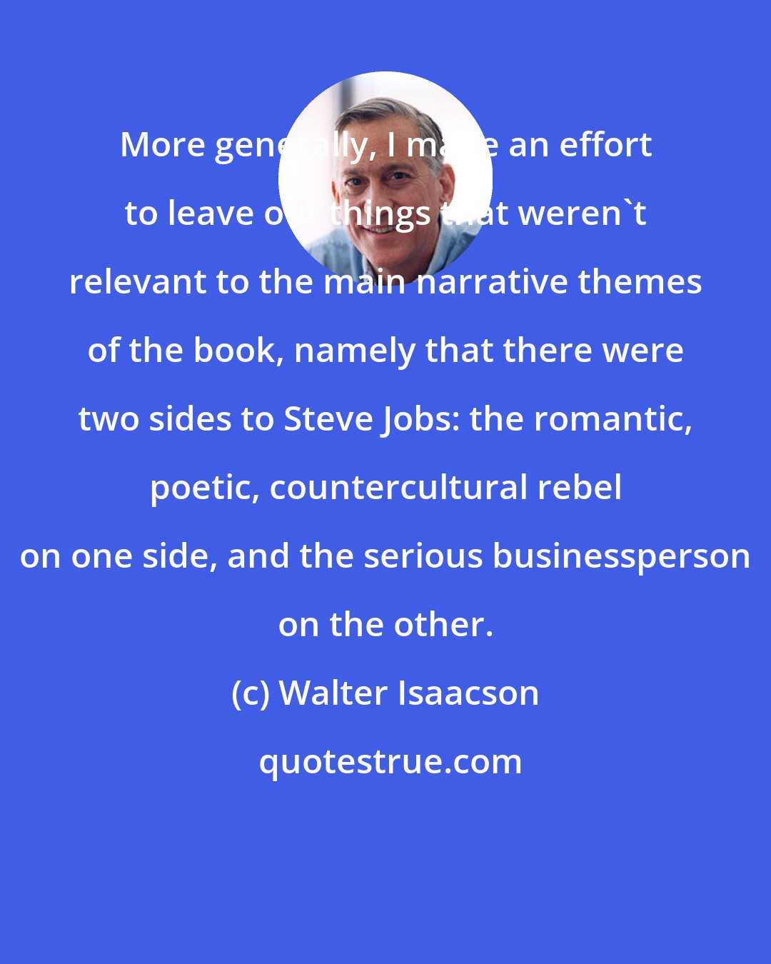 Walter Isaacson: More generally, I made an effort to leave out things that weren't relevant to the main narrative themes of the book, namely that there were two sides to Steve Jobs: the romantic, poetic, countercultural rebel on one side, and the serious businessperson on the other.