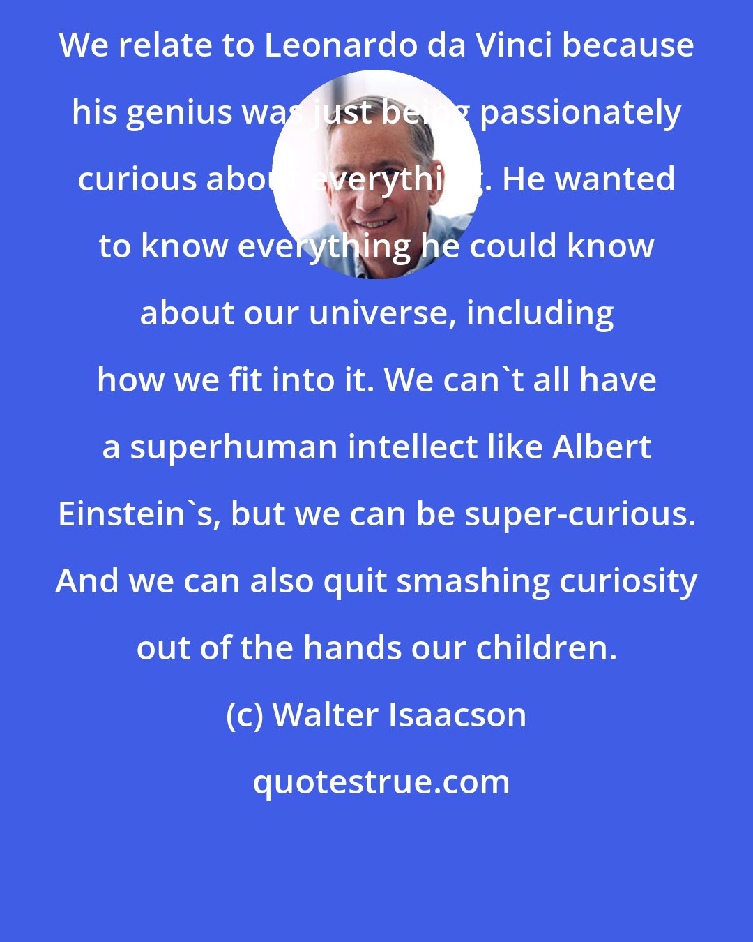 Walter Isaacson: We relate to Leonardo da Vinci because his genius was just being passionately curious about everything. He wanted to know everything he could know about our universe, including how we fit into it. We can't all have a superhuman intellect like Albert Einstein's, but we can be super-curious. And we can also quit smashing curiosity out of the hands our children.