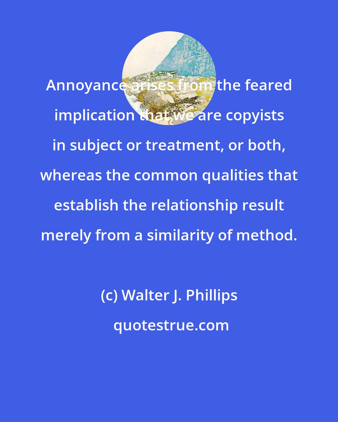 Walter J. Phillips: Annoyance arises from the feared implication that we are copyists in subject or treatment, or both, whereas the common qualities that establish the relationship result merely from a similarity of method.