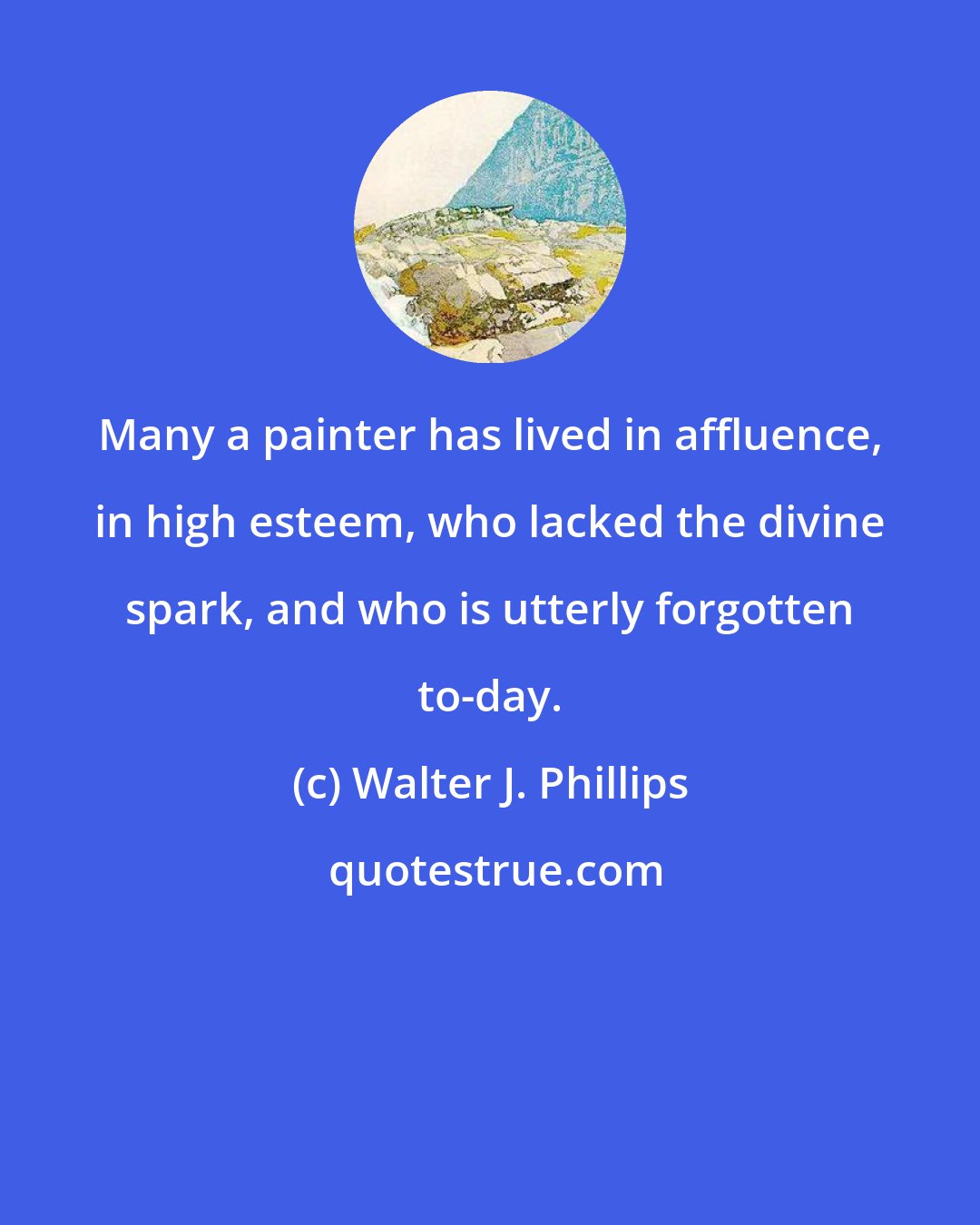 Walter J. Phillips: Many a painter has lived in affluence, in high esteem, who lacked the divine spark, and who is utterly forgotten to-day.