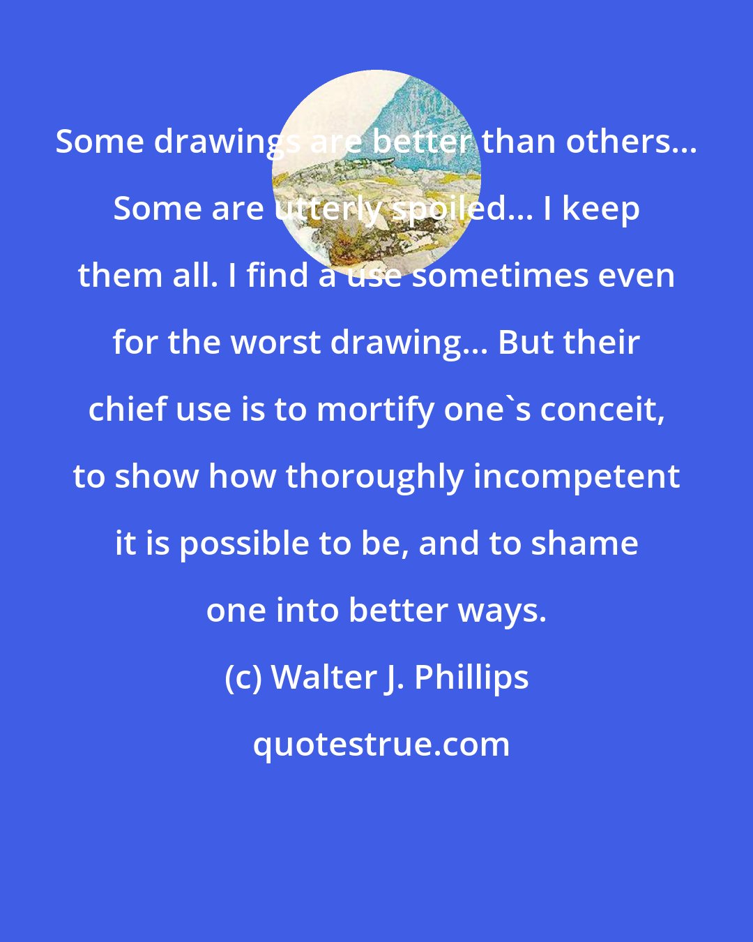Walter J. Phillips: Some drawings are better than others... Some are utterly spoiled... I keep them all. I find a use sometimes even for the worst drawing... But their chief use is to mortify one's conceit, to show how thoroughly incompetent it is possible to be, and to shame one into better ways.