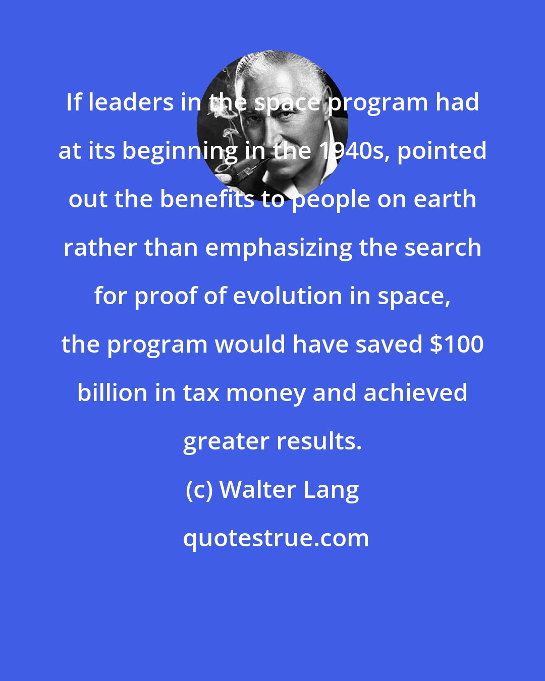 Walter Lang: If leaders in the space program had at its beginning in the 1940s, pointed out the benefits to people on earth rather than emphasizing the search for proof of evolution in space, the program would have saved $100 billion in tax money and achieved greater results.