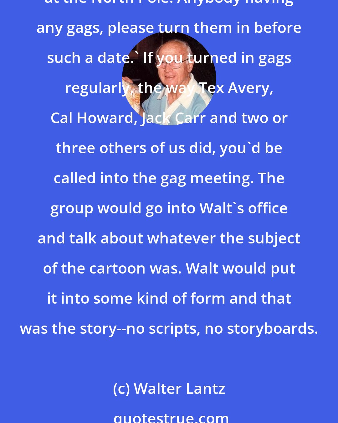 Walter Lantz: The fascinating thing about the studio was that there was no story department. They would put a little notice up on the bulletin board saying: 'The next Oswald will take place at the North Pole. Anybody having any gags, please turn them in before such a date.' If you turned in gags regularly, the way Tex Avery, Cal Howard, Jack Carr and two or three others of us did, you'd be called into the gag meeting. The group would go into Walt's office and talk about whatever the subject of the cartoon was. Walt would put it into some kind of form and that was the story--no scripts, no storyboards.