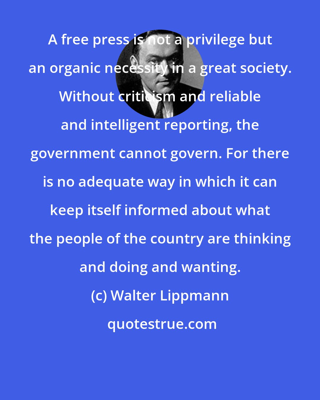 Walter Lippmann: A free press is not a privilege but an organic necessity in a great society. Without criticism and reliable and intelligent reporting, the government cannot govern. For there is no adequate way in which it can keep itself informed about what the people of the country are thinking and doing and wanting.