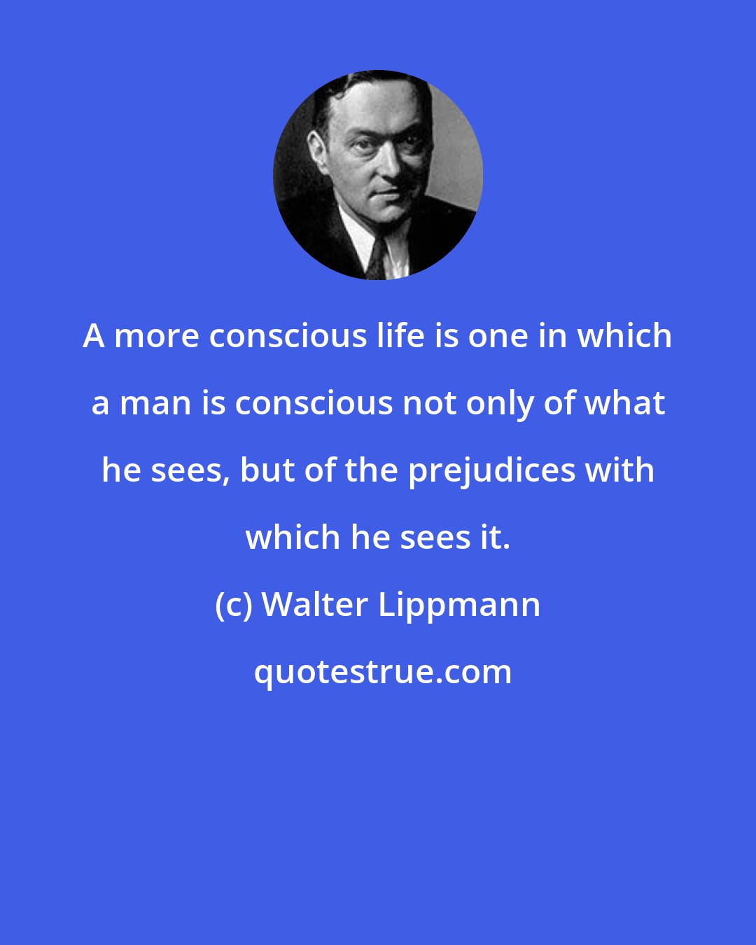 Walter Lippmann: A more conscious life is one in which a man is conscious not only of what he sees, but of the prejudices with which he sees it.