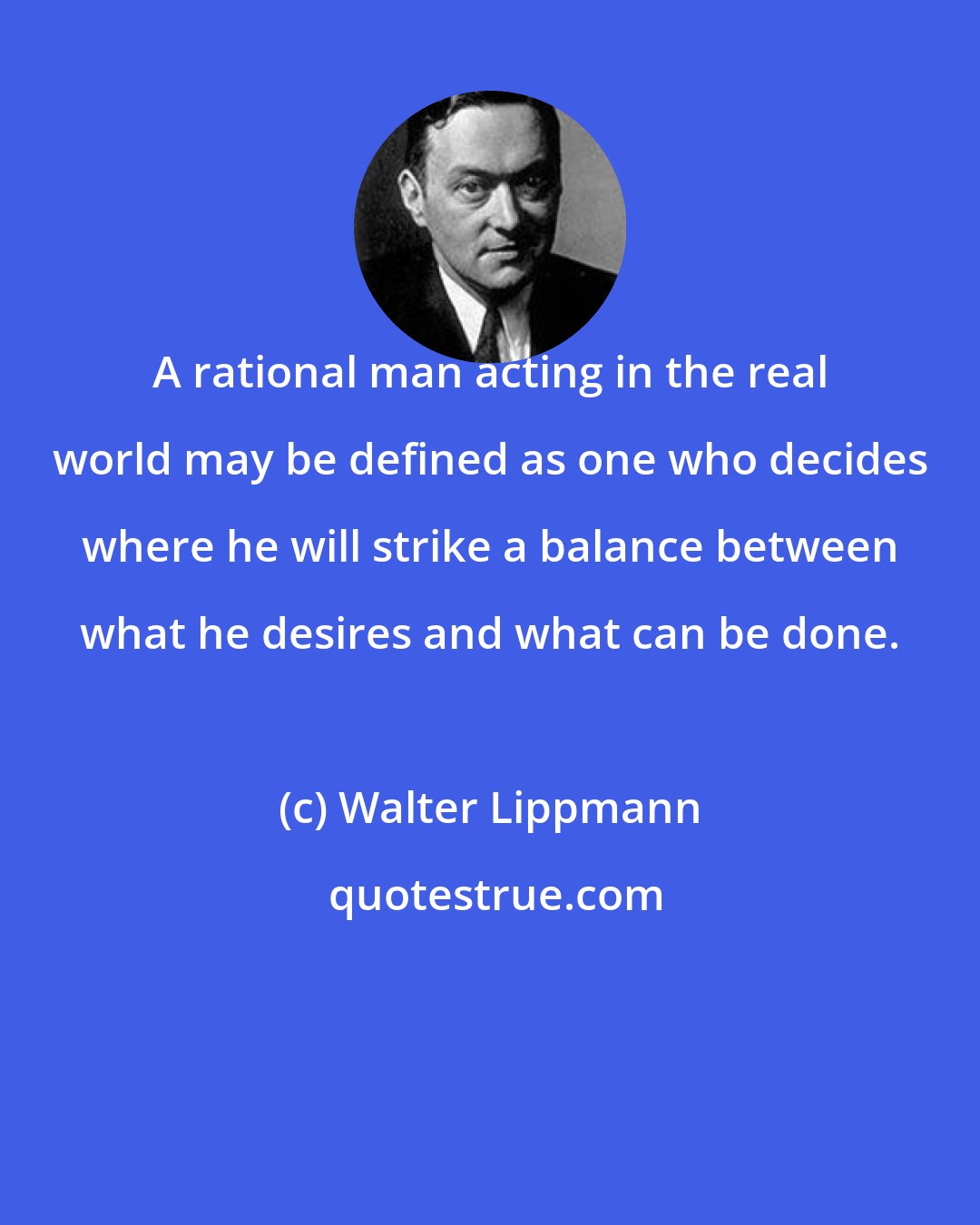 Walter Lippmann: A rational man acting in the real world may be defined as one who decides where he will strike a balance between what he desires and what can be done.