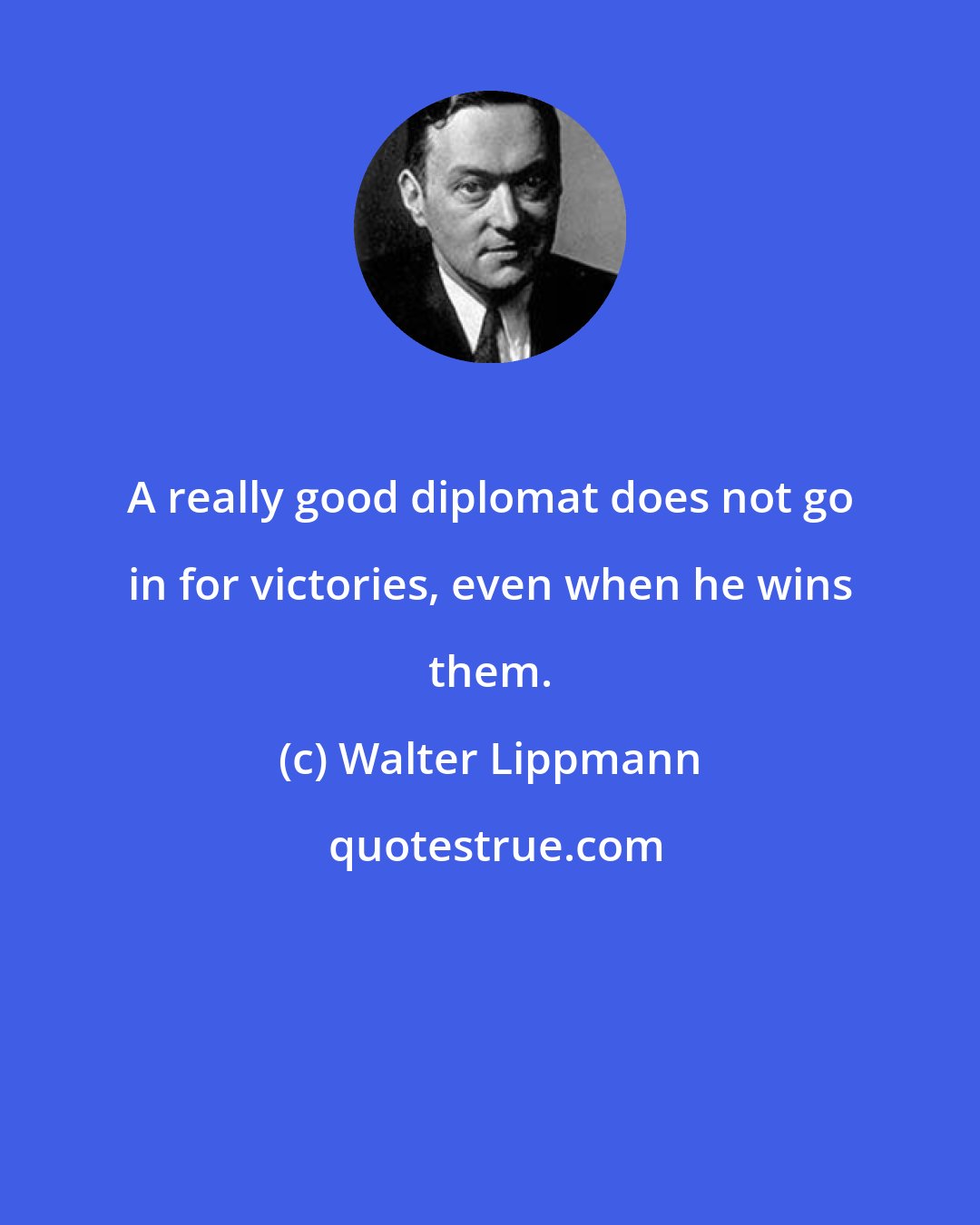 Walter Lippmann: A really good diplomat does not go in for victories, even when he wins them.