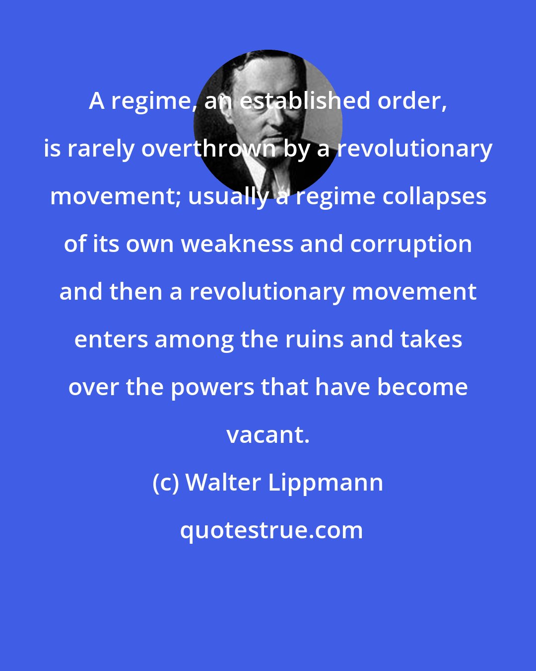 Walter Lippmann: A regime, an established order, is rarely overthrown by a revolutionary movement; usually a regime collapses of its own weakness and corruption and then a revolutionary movement enters among the ruins and takes over the powers that have become vacant.