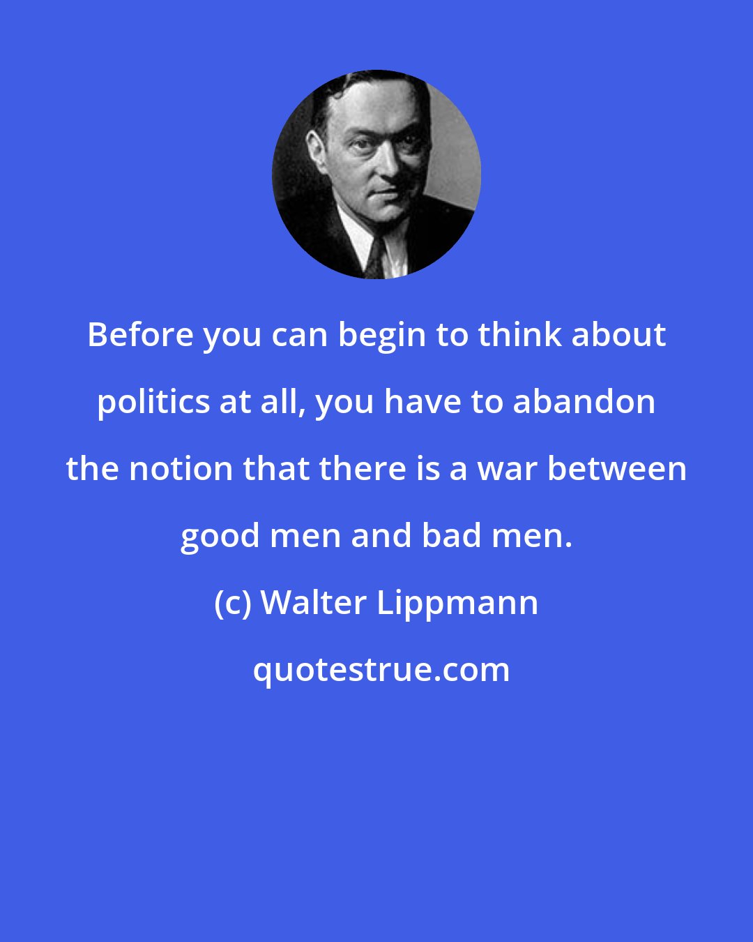 Walter Lippmann: Before you can begin to think about politics at all, you have to abandon the notion that there is a war between good men and bad men.