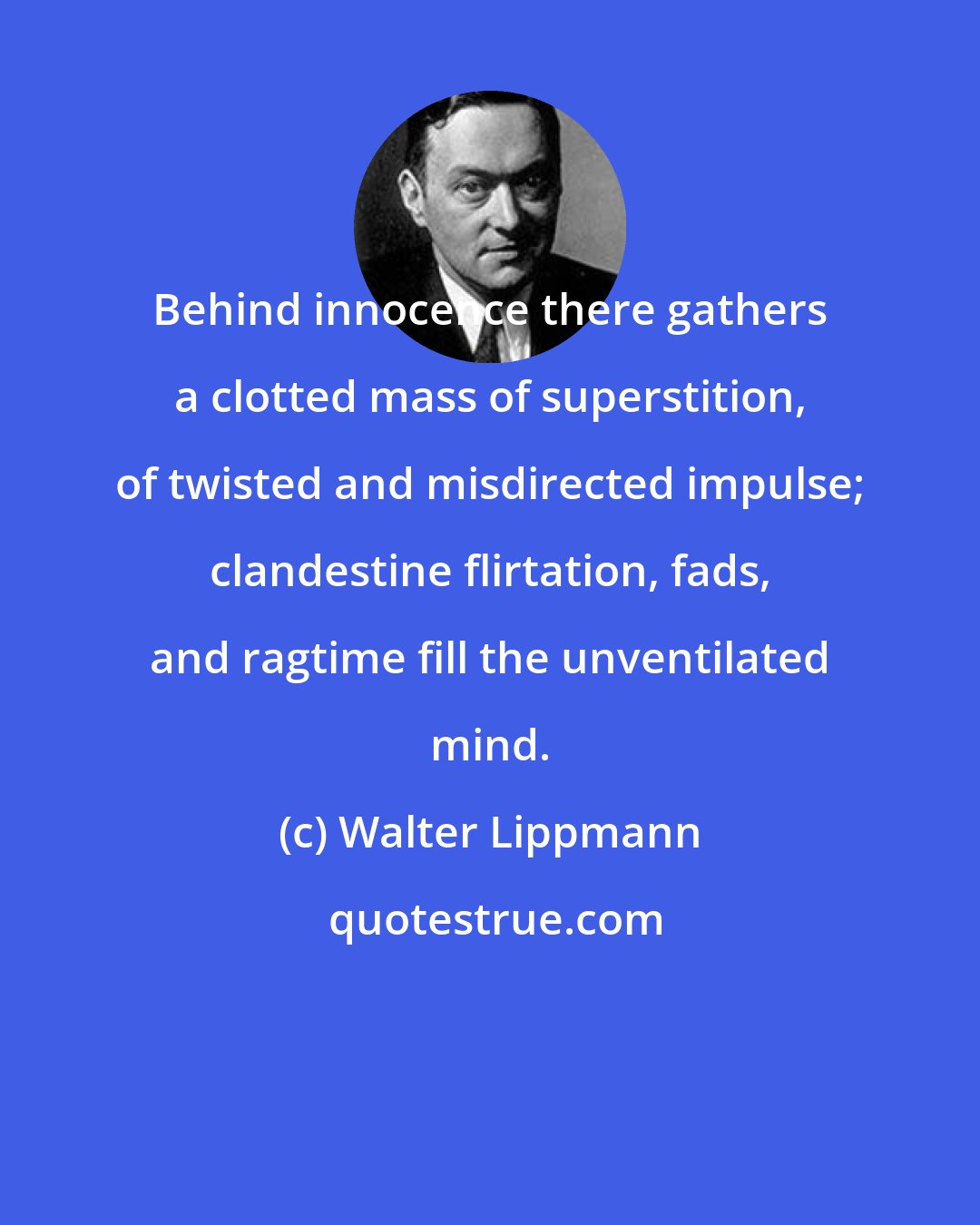 Walter Lippmann: Behind innocence there gathers a clotted mass of superstition, of twisted and misdirected impulse; clandestine flirtation, fads, and ragtime fill the unventilated mind.