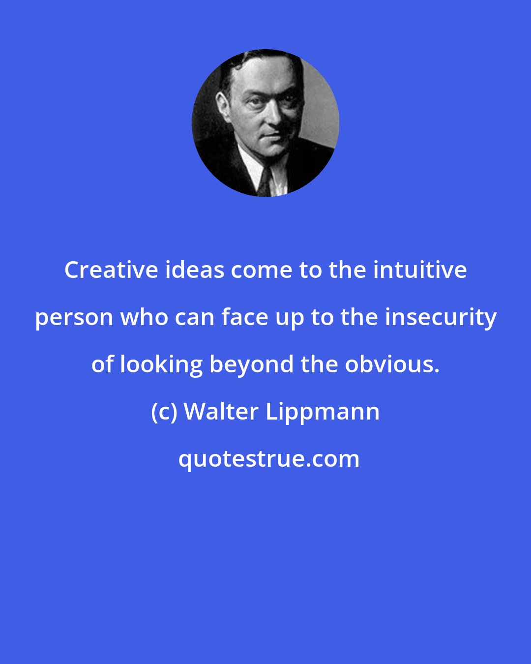 Walter Lippmann: Creative ideas come to the intuitive person who can face up to the insecurity of looking beyond the obvious.