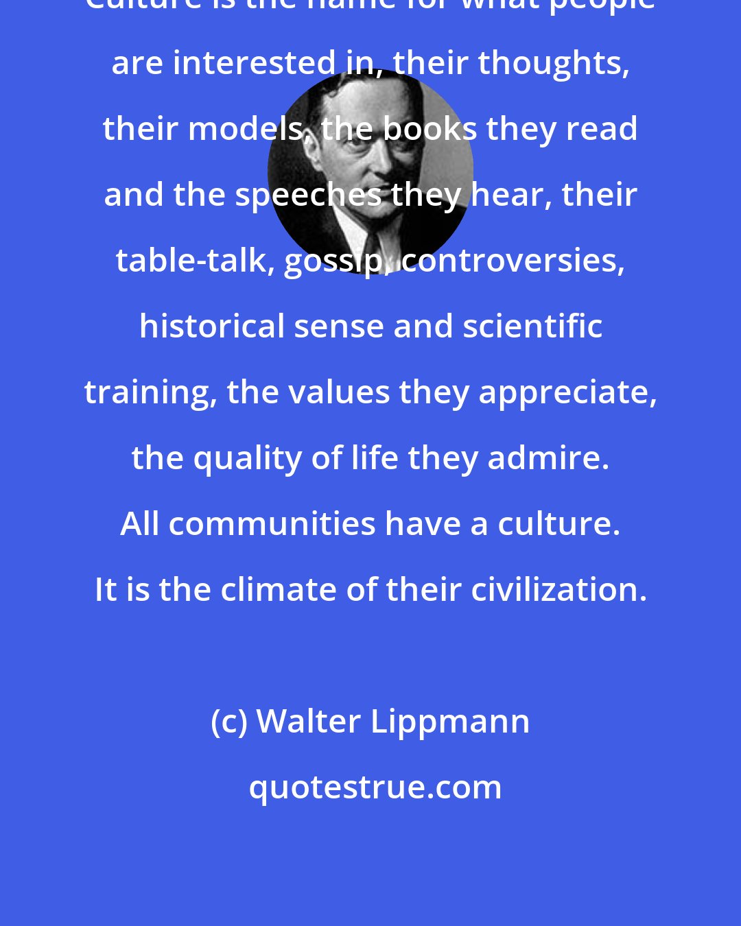 Walter Lippmann: Culture is the name for what people are interested in, their thoughts, their models, the books they read and the speeches they hear, their table-talk, gossip, controversies, historical sense and scientific training, the values they appreciate, the quality of life they admire. All communities have a culture. It is the climate of their civilization.