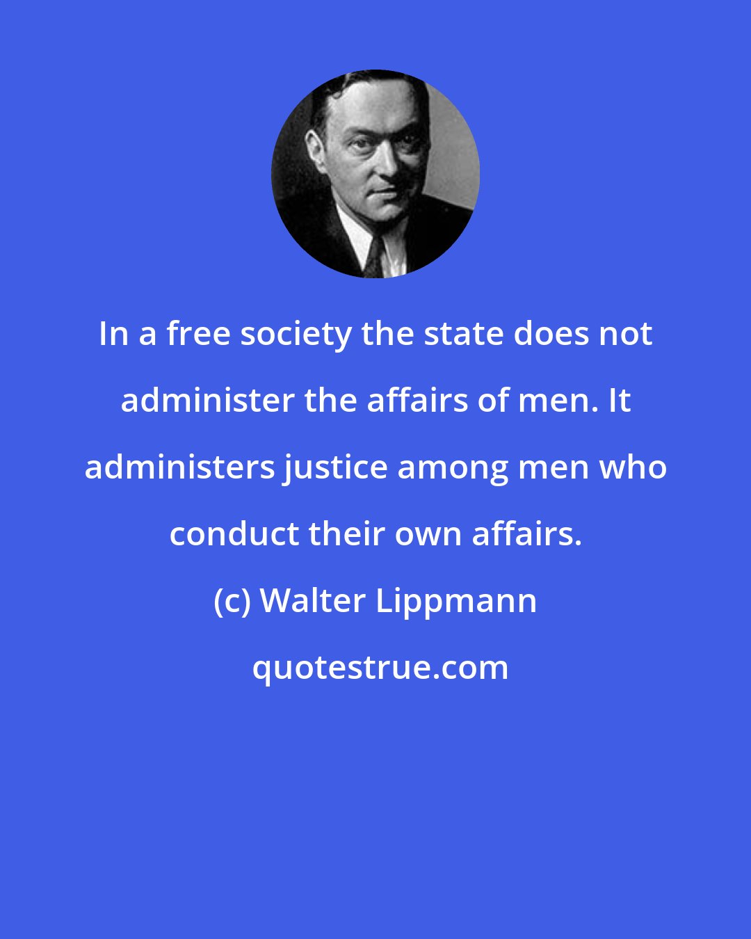 Walter Lippmann: In a free society the state does not administer the affairs of men. It administers justice among men who conduct their own affairs.