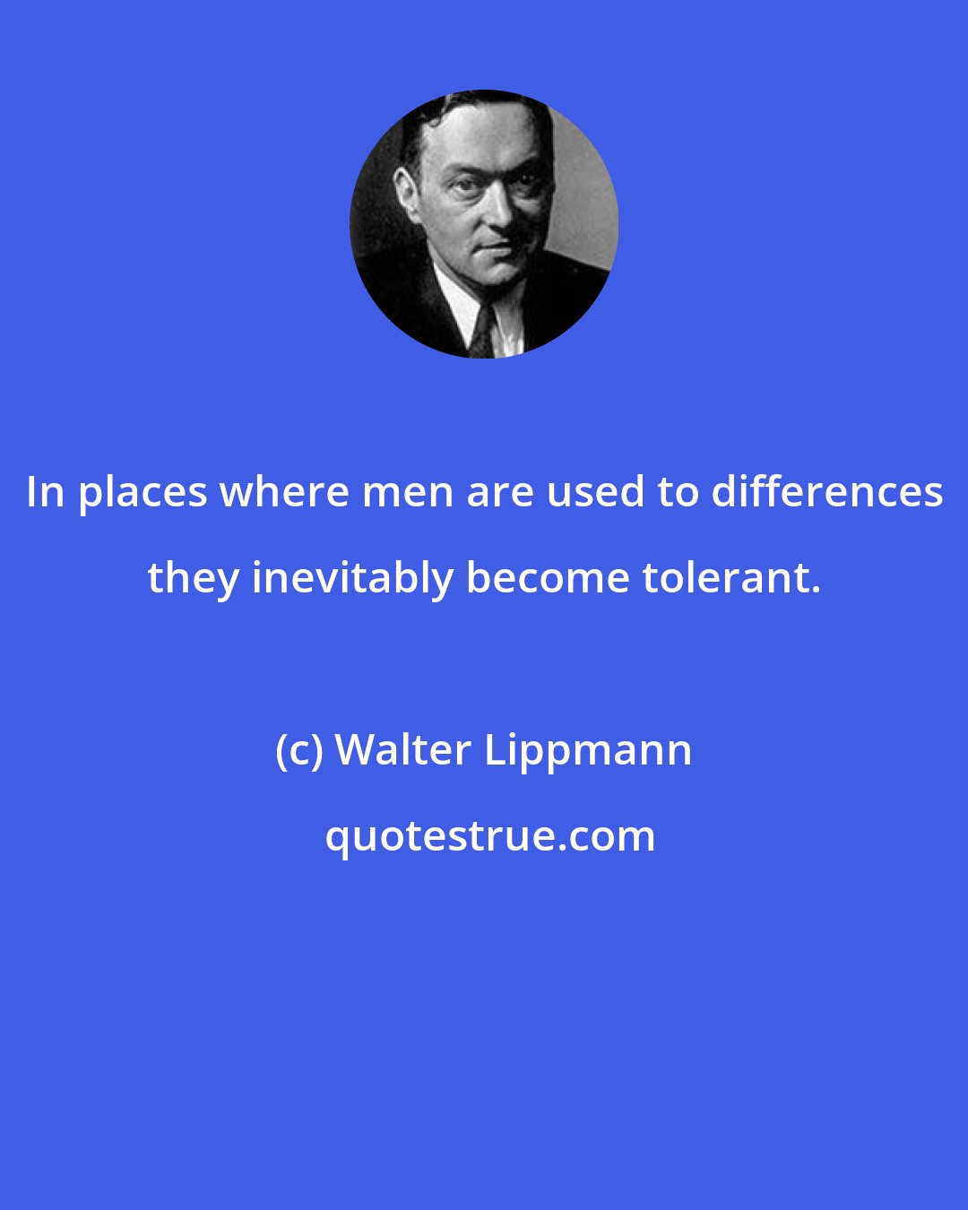 Walter Lippmann: In places where men are used to differences they inevitably become tolerant.