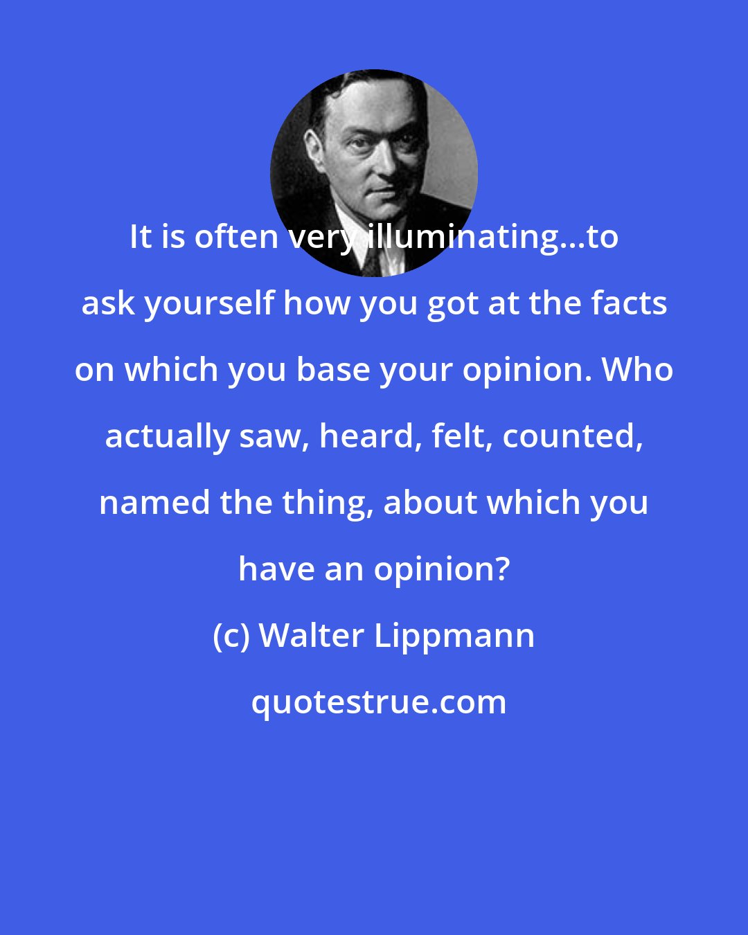 Walter Lippmann: It is often very illuminating...to ask yourself how you got at the facts on which you base your opinion. Who actually saw, heard, felt, counted, named the thing, about which you have an opinion?