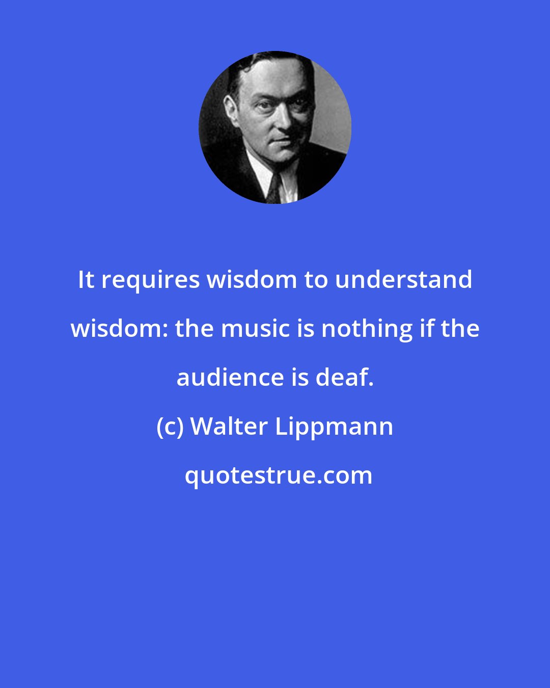 Walter Lippmann: It requires wisdom to understand wisdom: the music is nothing if the audience is deaf.