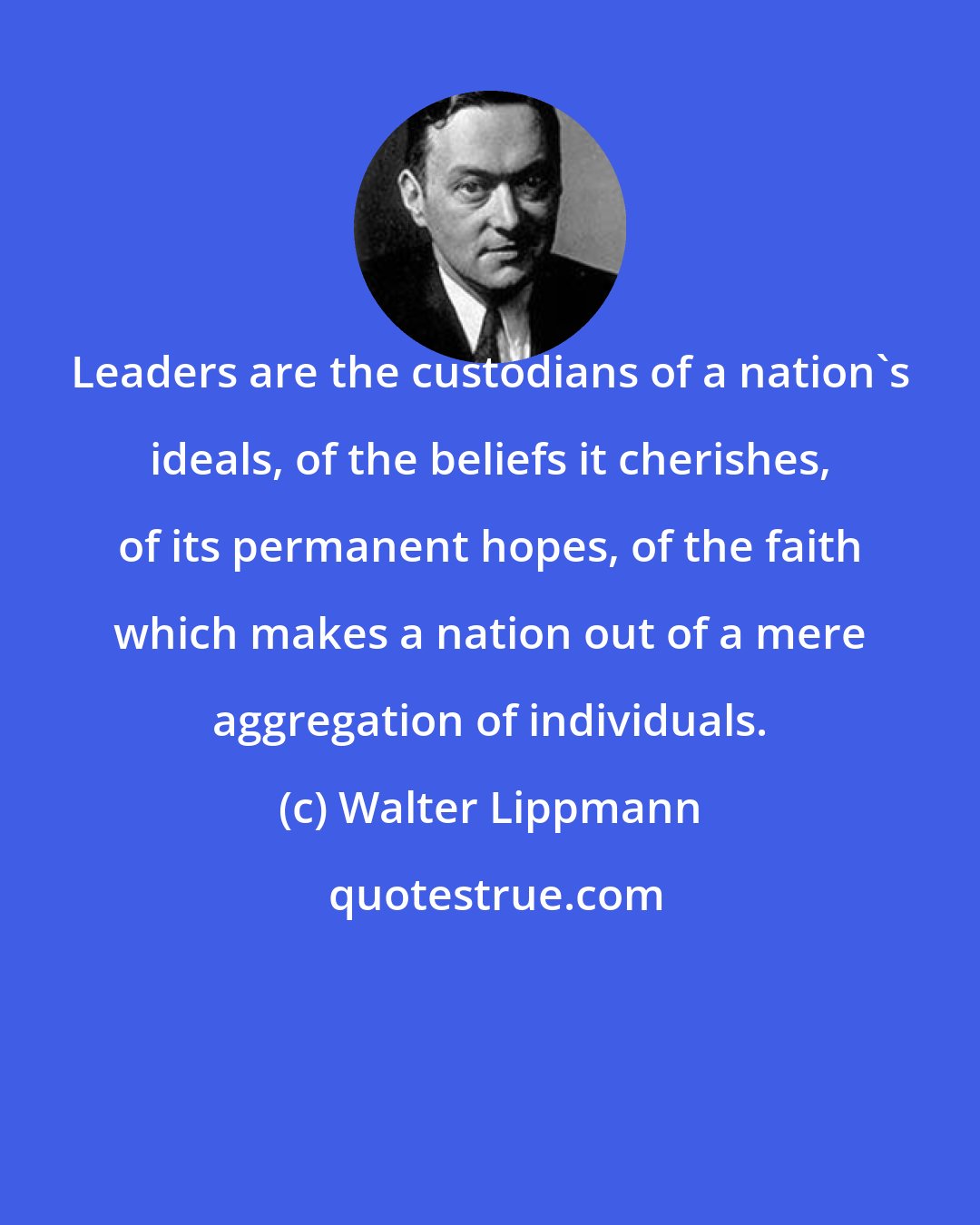 Walter Lippmann: Leaders are the custodians of a nation's ideals, of the beliefs it cherishes, of its permanent hopes, of the faith which makes a nation out of a mere aggregation of individuals.