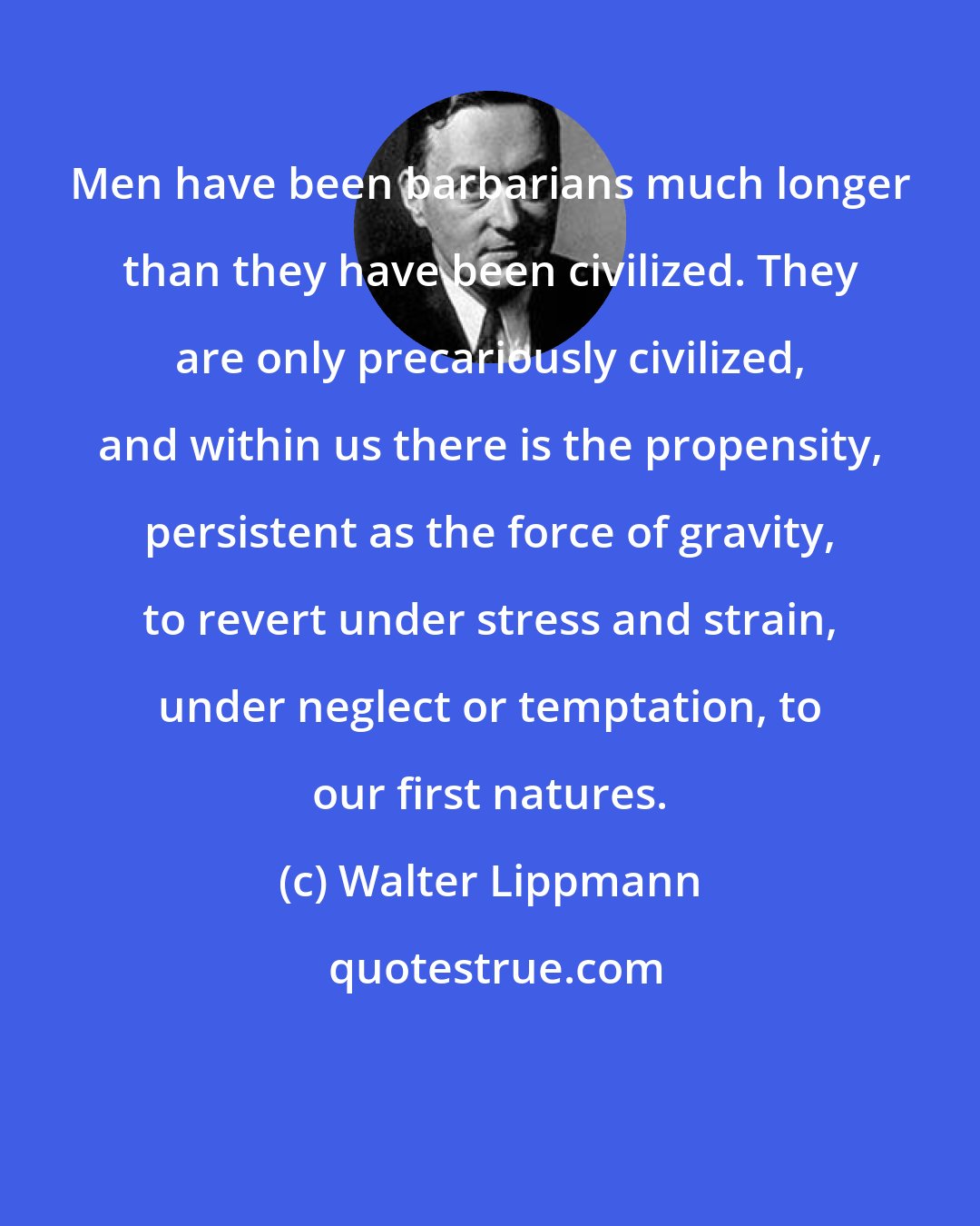 Walter Lippmann: Men have been barbarians much longer than they have been civilized. They are only precariously civilized, and within us there is the propensity, persistent as the force of gravity, to revert under stress and strain, under neglect or temptation, to our first natures.