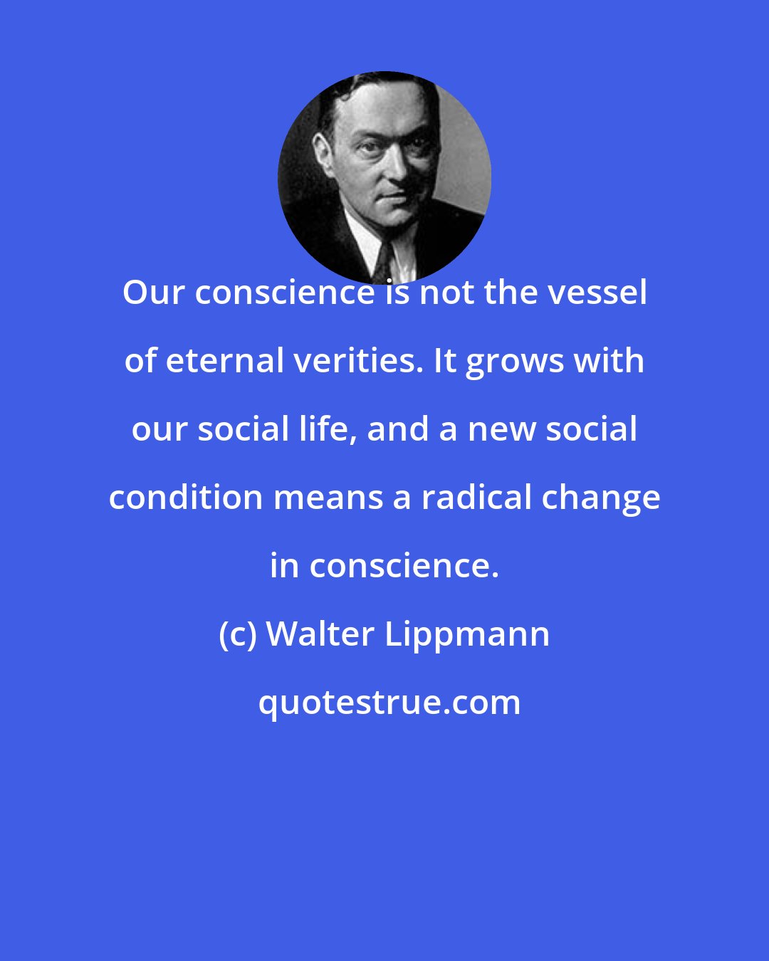 Walter Lippmann: Our conscience is not the vessel of eternal verities. It grows with our social life, and a new social condition means a radical change in conscience.