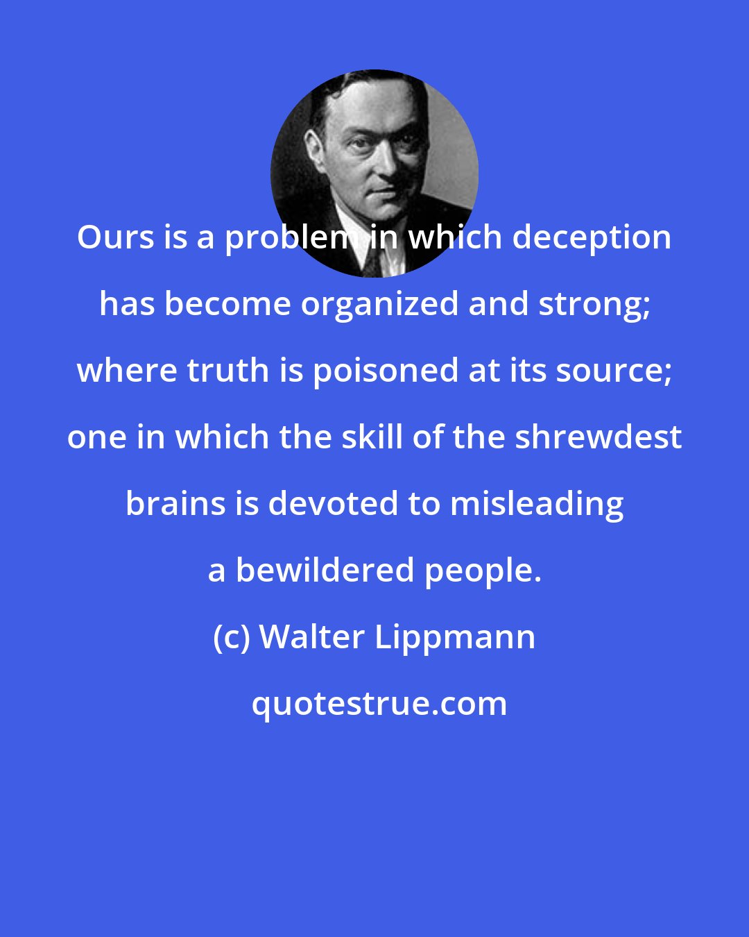 Walter Lippmann: Ours is a problem in which deception has become organized and strong; where truth is poisoned at its source; one in which the skill of the shrewdest brains is devoted to misleading a bewildered people.