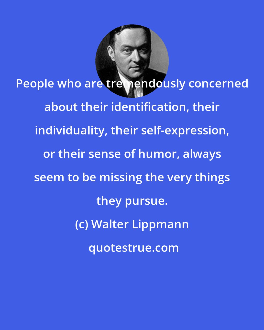 Walter Lippmann: People who are tremendously concerned about their identification, their individuality, their self-expression, or their sense of humor, always seem to be missing the very things they pursue.