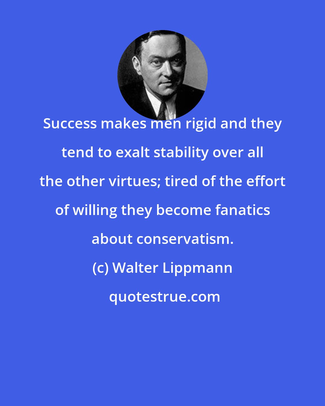 Walter Lippmann: Success makes men rigid and they tend to exalt stability over all the other virtues; tired of the effort of willing they become fanatics about conservatism.