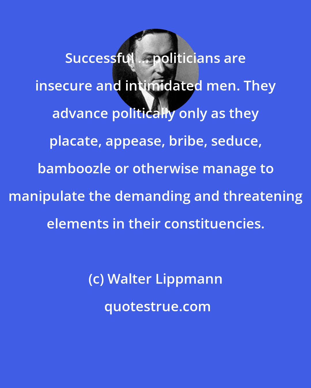 Walter Lippmann: Successful ... politicians are insecure and intimidated men. They advance politically only as they placate, appease, bribe, seduce, bamboozle or otherwise manage to manipulate the demanding and threatening elements in their constituencies.