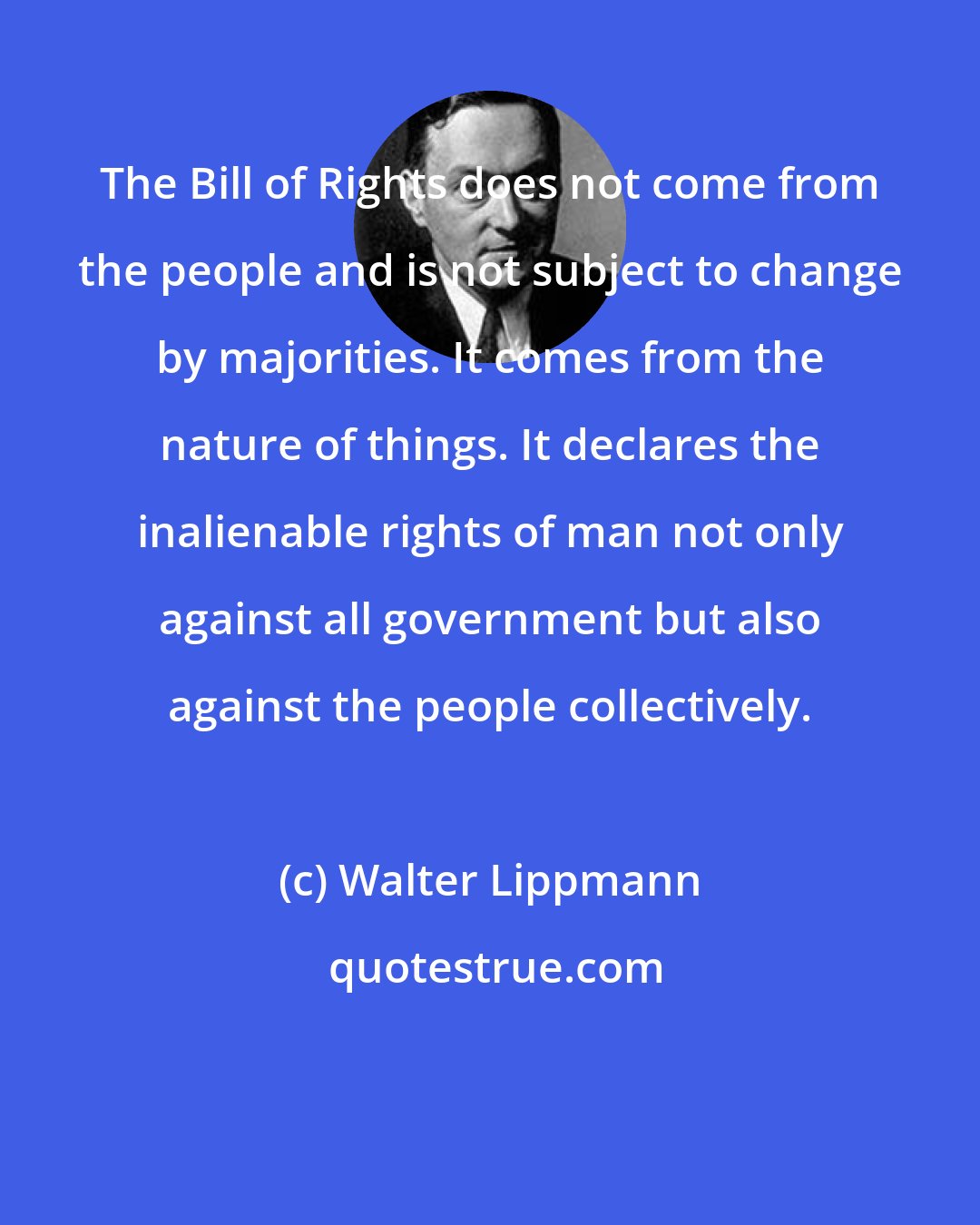 Walter Lippmann: The Bill of Rights does not come from the people and is not subject to change by majorities. It comes from the nature of things. It declares the inalienable rights of man not only against all government but also against the people collectively.