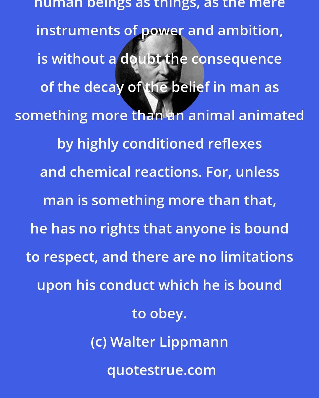 Walter Lippmann: The decay of decency in the modern age, the rebellion against law and good faith, the treatment of human beings as things, as the mere instruments of power and ambition, is without a doubt the consequence of the decay of the belief in man as something more than an animal animated by highly conditioned reflexes and chemical reactions. For, unless man is something more than that, he has no rights that anyone is bound to respect, and there are no limitations upon his conduct which he is bound to obey.