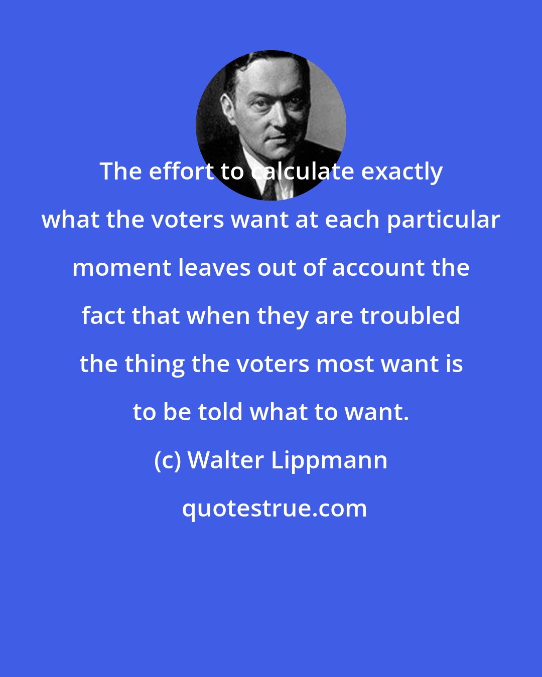 Walter Lippmann: The effort to calculate exactly what the voters want at each particular moment leaves out of account the fact that when they are troubled the thing the voters most want is to be told what to want.