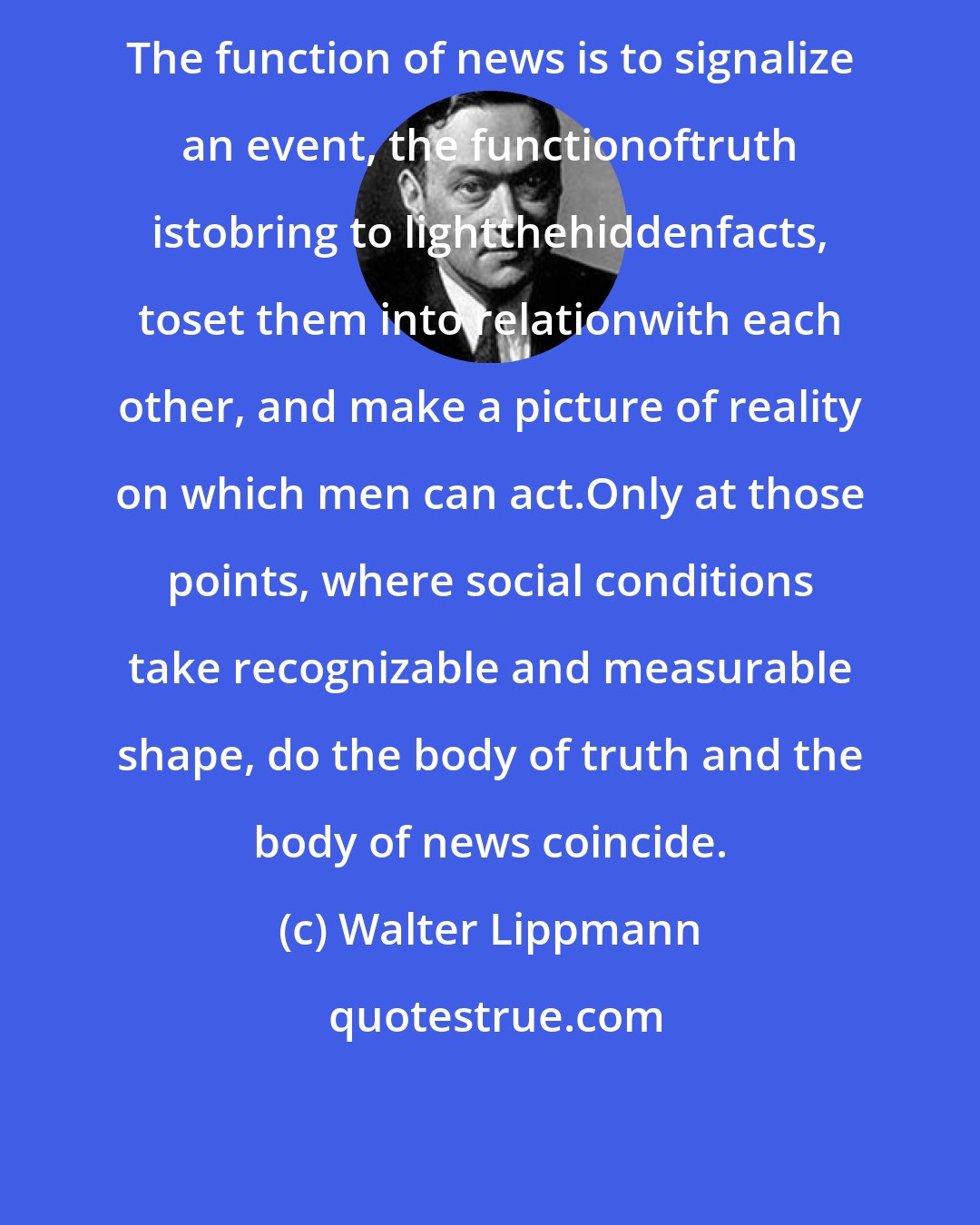 Walter Lippmann: The function of news is to signalize an event, the functionoftruth istobring to lightthehiddenfacts, toset them into relationwith each other, and make a picture of reality on which men can act.Only at those points, where social conditions take recognizable and measurable shape, do the body of truth and the body of news coincide.