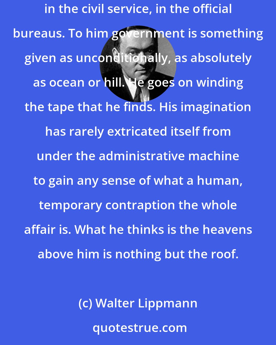 Walter Lippmann: The man who will follow precedent, but never create one, is merely an obvious example of the routineer. You find him desperately numerous in the civil service, in the official bureaus. To him government is something given as unconditionally, as absolutely as ocean or hill. He goes on winding the tape that he finds. His imagination has rarely extricated itself from under the administrative machine to gain any sense of what a human, temporary contraption the whole affair is. What he thinks is the heavens above him is nothing but the roof.