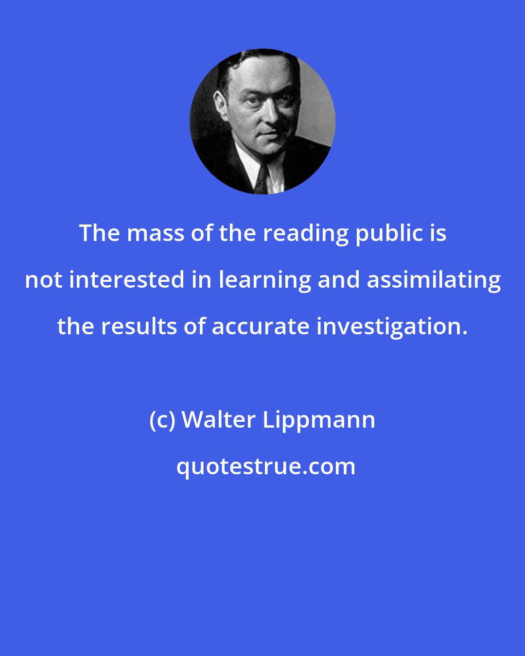 Walter Lippmann: The mass of the reading public is not interested in learning and assimilating the results of accurate investigation.