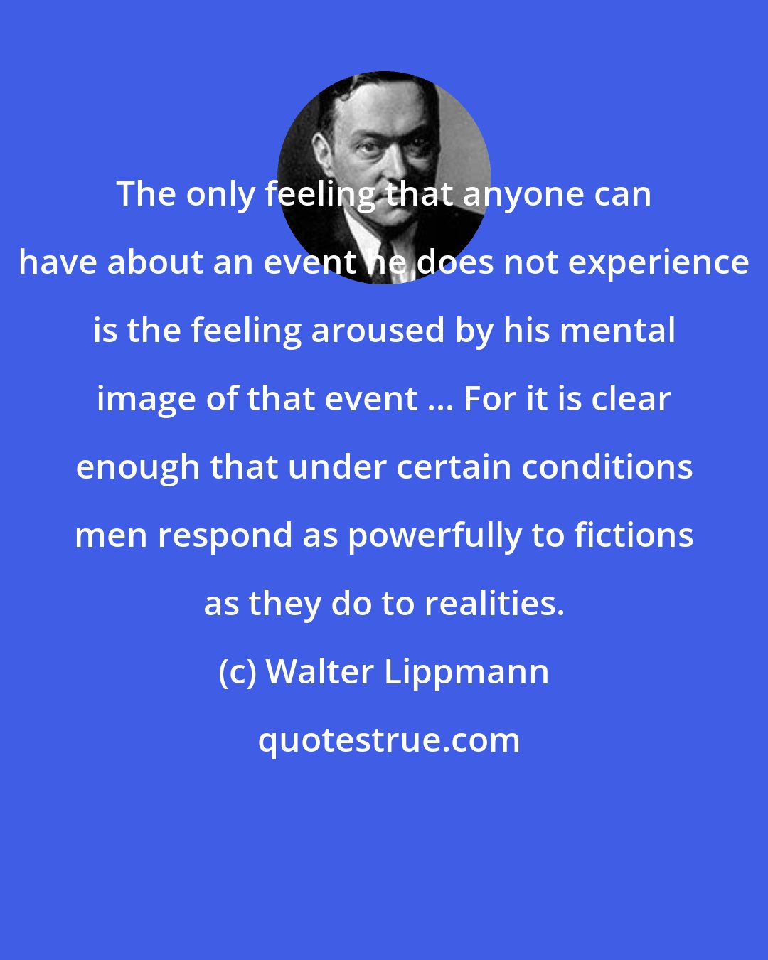 Walter Lippmann: The only feeling that anyone can have about an event he does not experience is the feeling aroused by his mental image of that event ... For it is clear enough that under certain conditions men respond as powerfully to fictions as they do to realities.