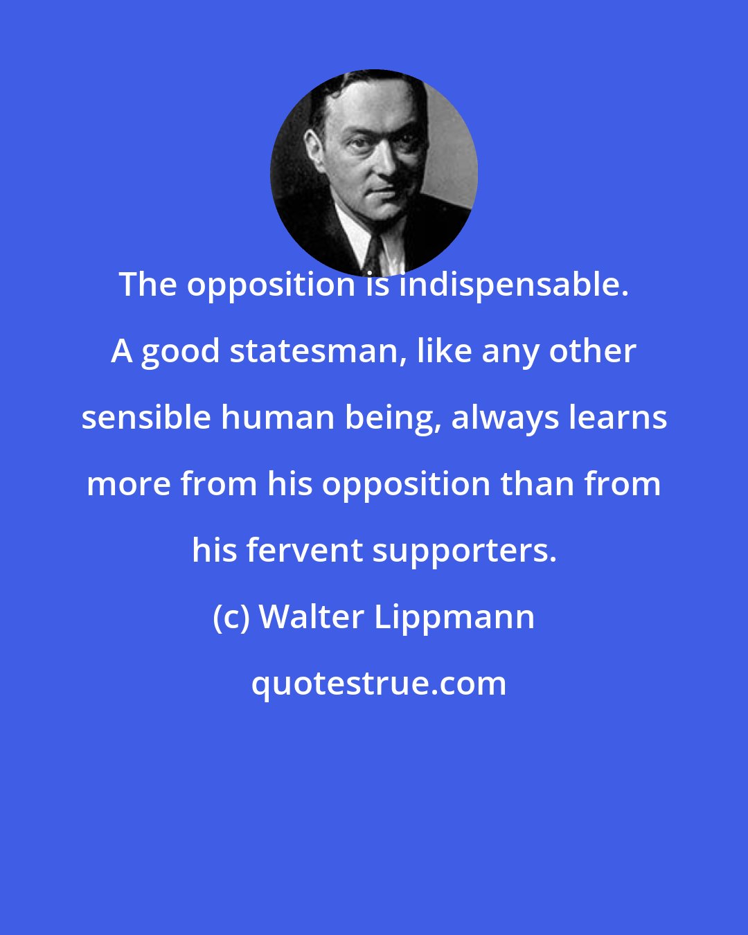 Walter Lippmann: The opposition is indispensable. A good statesman, like any other sensible human being, always learns more from his opposition than from his fervent supporters.